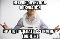 нехуяк окунулся, покупался ну что поделать с этим не в говне же