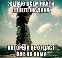 желаю всем найти своего жадину, который не отдаст вас ни кому