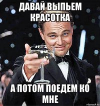 давай выпьем красотка а потом поедем ко мне
