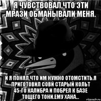 я чувствовал,что эти мрази обманывали меня. и я понял,что им нужно отомстить.я приготовил совй старый кольт 45-го калибра и побрел к базе тощего тони.ему хана...