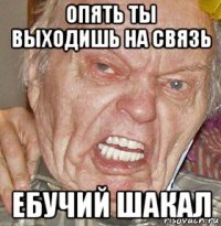 опять ты выходишь на связь ебучий шакал