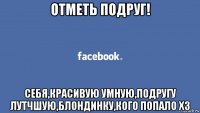 отметь подруг! себя,красивую умную,подругу лутчшую,блондинку,кого попало хз