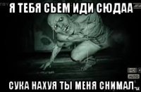 я тебя сьем иди сюдаа сука нахуя ты меня снимал