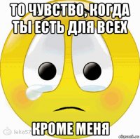 то чувство, когда ты есть для всех кроме меня