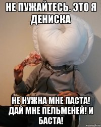 не пужайтесь. это я дениска не нужна мне паста! дай мне пельменей! и баста!