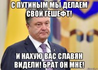 с путиным мы делаем свой гешефт! и нахую вас славян видели! брат он мне!