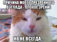 причина моего презренного взгляда - плохое зрение но не всегда...