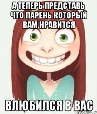 а теперь представь что парень который вам нравится влюбился в вас