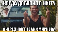 когда добавил в ниггу очередной левак смирнова