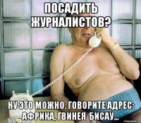 посадить журналистов? ну это можно. говорите адрес: африка, гвинея-бисау...