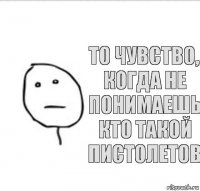 то чувство, когда не понимаешь кто такой Пистолетов