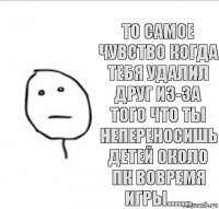 То самое чувство когда тебя удалил друг из-за того что ты непереносишь детей около ПК вовремя игры.......