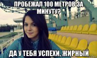 пробежал 100 метров за минуту? да у тебя успехи, жирный