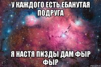 у каждого есть ебанутая подруга я настя пизды дам фыр фыр