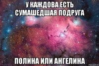 у каждова есть сумашедшая подруга полина или ангелина