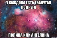 у каждова есть ебанутая подруга полина или ангелина