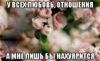 у всех любовь, отношения а мне лишь бы нахуярится