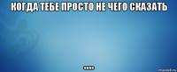 когда тебе просто не чего сказать ....