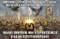 имя нам — легион. крови нашей — океан. мы не боги и не титаны. мы солдаты. мы не умираем. мы отправляемся в ад на перегруппировку.