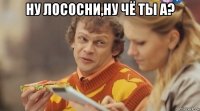 ну лососни,ну чё ты а? 