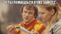 чё ты ломаешься,я уже замёрз.... 
