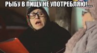 рыбу в пищу не употребляю!.... 