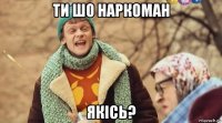 ти шо наркоман якісь?