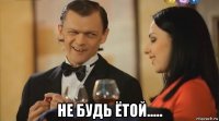  не будь ётой.....