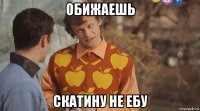 обижаешь скатину не ебу