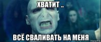 хватит .. всё сваливать на меня