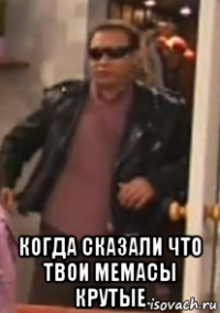  когда сказали что твои мемасы крутые