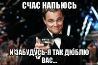 счас напьюсь и забудусь-я так дюблю вас...