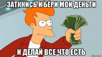 заткнись и бери мои деньги и делай все что есть
