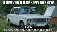 я жугули и я не хочу возить! я хочу дыр-дыр-дыр-дыр-дыр-дыр-дыр-дырр...