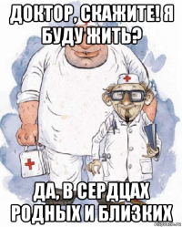 доктор, скажите! я буду жить? да, в сердцах родных и близких