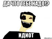 да что тебе надо!? идиот