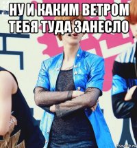 ну и каким ветром тебя туда занесло 