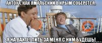антоха, как ямальский в крым соберется, я на вахте! пить за меня с ним будешь!