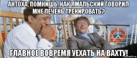 антоха, помнишь, как ямальский говорил мне печень тренировать? главное вовремя уехать на вахту!