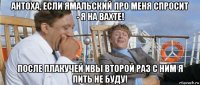 антоха, если ямальский про меня спросит - я на вахте! после плакучей ивы второй раз с ним я пить не буду!