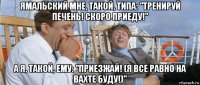 ямальский мне, такой, типа: "тренируй печень! скоро приеду!" а я, такой, ему: "приезжай! (я все равно на вахте буду!)"