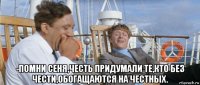  -помни сеня,честь придумали те,кто без чести,обогащаются на честных.