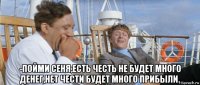  -пойми сеня,есть честь не будет много денег,нет чести будет много прибыли.