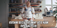  купим весь тот мир,кто нам продастся!