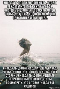 иногда ты должен побежать, чтобы увидеть, кто побежит за тобой. иногда ты должен говорить мягче, чтобы увидеть, кто на самом деле прислушивается к тебе. иногда ты должен сделать шаг назад, чтобы увидеть, кто ещё стоит на твоей стороне. иногда ты должен делать неправильные решения, чтобы посмотреть, кто с тобой, когда всё рушится.