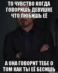 то чувство когда говоришь девушке что любишь её а она говорит тебе о том как ты её бесишь