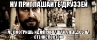 ну приглашайте друззей че смотришь иди приглашай а я зедсь на стенке постою