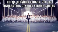 когда девушки узнали, что ты обладатель gtx 1080 xtreme gaming 
