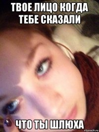 твое лицо когда тебе сказали что ты шлюха