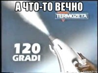 а что-то вечно 